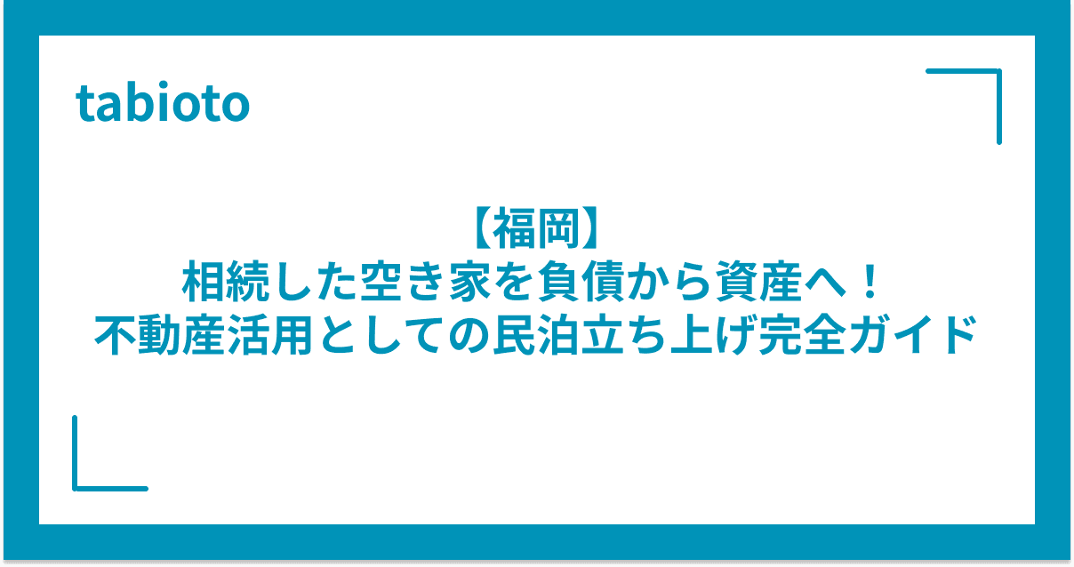 【福岡】相続した空き家を負債から資産へ!不動産活用としての民泊立ち上げ完全ガイド